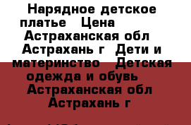 Нарядное детское платье › Цена ­ 1 800 - Астраханская обл., Астрахань г. Дети и материнство » Детская одежда и обувь   . Астраханская обл.,Астрахань г.